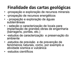 Finalidade das cartas geológicas
• -prospeção e exploração de recursos minerais
• -prospeção de recursos energéticos
• - prospeção e exploração de águas
  subterrâneas
• - seleção e caracterização de locais para
  implantação de grandes obras de engenharia
  (barragens, pontes, etc.)
• -estudos de caracterização e preservação do
  ambiente
• -estudos de previsão e de prevenção de
  fenómenos naturais, como, por exemplo a
  atividade sísmica e vulcânica
• -estudos científicos
 