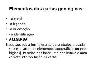Elementos das cartas geológicas:

• - a escala
• -a legenda
• -a orientação
• - a identificação
• A LEGENDA
Tradução, sob a forma escrita de simbologia usada
  sobre a carta ( de elementos topográficos ou geo-
  lógicos). Permite-nos fazer uma boa leitura e uma
  correta interpretação da carta.
 