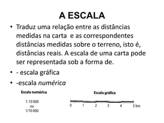 A ESCALA
• Traduz uma relação entre as distâncias
  medidas na carta e as correspondentes
  distâncias medidas sobre o terreno, isto é,
  distâncias reais. A escala de uma carta pode
  ser representada sob a forma de.
• - escala gráfica
• -escala numérica
 