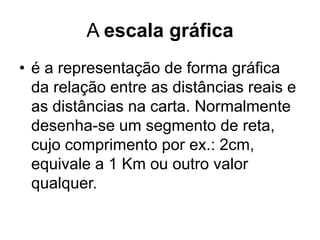 A escala gráfica
• é a representação de forma gráfica
  da relação entre as distâncias reais e
  as distâncias na carta. Normalmente
  desenha-se um segmento de reta,
  cujo comprimento por ex.: 2cm,
  equivale a 1 Km ou outro valor
  qualquer.
 