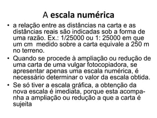 A escala numérica
• a relação entre as distâncias na carta e as
  distâncias reais são indicadas sob a forma de
  uma razão. Ex.: 1/25000 ou 1: 25000 em que
  um cm medido sobre a carta equivale a 250 m
  no terreno.
• Quando se procede à ampliação ou redução de
  uma carta de uma vulgar fotocopiadora, se
  apresentar apenas uma escala numérica, é
  necessário determinar o valor da escala obtida.
• Se só tiver a escala gráfica, a obtenção da
  nova escala é imediata, porque esta acompa-
  nha a ampliação ou redução a que a carta é
  sujeita
 