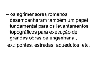 – os agrimensores romanos
  desempenharam também um papel
  fundamental para os levantamentos
  topográficos para execução de
  grandes obras de engenharia ,
ex.: pontes, estradas, aquedutos, etc.
 