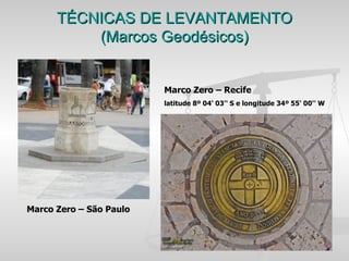 TÉCNICAS DE LEVANTAMENTO
          (Marcos Geodésicos)


                         Marco Zero – Recife
                         latitude 8º 04' 03'' S e longitude 34º 55' 00'' W




Marco Zero – São Paulo
 
