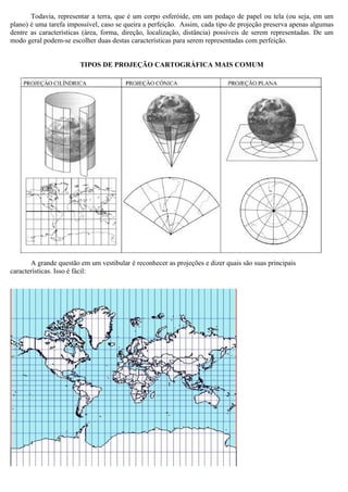 Todavia, representar a terra, que é um corpo esferóide, em um pedaço de papel ou tela (ou seja, em um
plano) é uma tarefa impossível, caso se queira a perfeição. Assim, cada tipo de projeção preserva apenas algumas
dentre as características (área, forma, direção, localização, distância) possíveis de serem representadas. De um
modo geral podem-se escolher duas destas características para serem representadas com perfeição.


                        TIPOS DE PROJEÇÃO CARTOGRÁFICA MAIS COMUM




       A grande questão em um vestibular é reconhecer as projeções e dizer quais são suas principais
características. Isso é fácil:
 