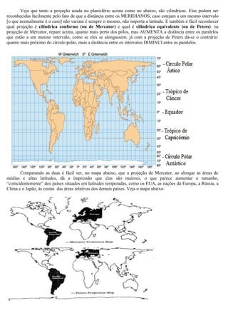 Veja que tanto a projeção usada no planisfério acima como no abaixo, são cilíndricas. Elas podem ser
reconhecidas facilmente pelo fato de que a distância entre os MERIDIANOS, caso estejam a um mesmo intervalo
[o que normalmente é o caso] não variam é sempre o mesmo, não importa a latitude. E também é fácil reconhecer
qual projeção é cilíndrica conforme (ou de Mercator) e qual é cilíndrica equivalente (ou de Peters): na
projeção de Mercator, repare acima, quanto mais perto dos pólos, mas AUMENTA a distância entre os paralelos
que estão a um mesmo intervalo, como se eles se alongassem; já com a projeção de Peters dá-se o contrário:
quanto mais próximo do círculo polar, mais a distância entre os intervalos DIMINUI entre os paralelos.




       Comparando as duas é fácil ver, no mapa abaixo, que a projeção de Mercator, ao alongar as áreas de
médias e altas latitudes, dá a impressão que elas são maiores, o que parece aumentar o tamanho,
“coincidentemente” dos países situados em latitudes temperadas, como os EUA, as nações da Europa, a Rússia, a
China e o Japão, às custas das áreas relativas dos demais países. Veja o mapa abaixo:
 