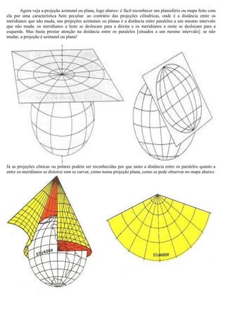 Agora veja a projeção azimutal ou plana, logo abaixo: é fácil reconhecer um planisfério ou mapa feito com
ela por uma característica bem peculiar: ao contrário das projeções cilíndricas, onde é a distância entre os
meridianos que não muda, nas projeções azimutais ou planas é a distância entre paralelos a um mesmo intervalo
que não muda; os meridianos a leste se deslocam para a direita e os meridianos a oeste se deslocam para a
esquerda. Mas basta prestar atenção na distância entre os paralelos [situados a um mesmo intervalo]: se não
mudar, a projeção é azimutal ou plana!




Já as projeções cônicas ou polares podem ser reconhecidas por que tanto a distância entre os paralelos quanto a
entre os meridianos se distorce sem se curvar, como numa projeção plana, como se pode observar no mapa abaixo:
 