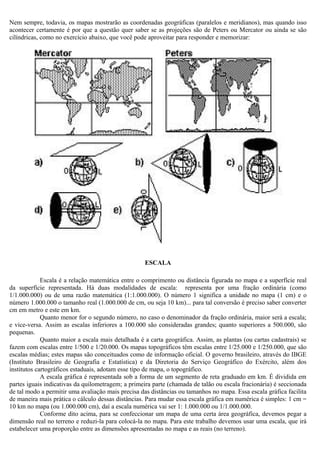 Nem sempre, todavia, os mapas mostrarão as coordenadas geográficas (paralelos e meridianos), mas quando isso
acontecer certamente é por que a questão quer saber se as projeções são de Peters ou Mercator ou ainda se são
cilíndricas, como no exercício abaixo, que você pode aproveitar para responder e memorizar:




                                                    ESCALA

             Escala é a relação matemática entre o comprimento ou distância figurada no mapa e a superfície real
da superfície representada. Há duas modalidades de escala: representa por uma fração ordinária (como
1/1.000.000) ou de uma razão matemática (1:1.000.000). O número 1 significa a unidade no mapa (1 cm) e o
número 1.000.000 o tamanho real (1.000.000 de cm, ou seja 10 km)... para tal conversão é preciso saber converter
cm em metro e este em km.
             Quanto menor for o segundo número, no caso o denominador da fração ordinária, maior será a escala;
e vice-versa. Assim as escalas inferiores a 100.000 são consideradas grandes; quanto superiores a 500.000, são
pequenas.
             Quanto maior a escala mais detalhada é a carta geográfica. Assim, as plantas (ou cartas cadastrais) se
fazem com escalas entre 1/500 e 1/20.000. Os mapas topográficos têm escalas entre 1/25.000 e 1/250.000, que são
escalas médias; estes mapas são conceituados como de informação oficial. O governo brasileiro, através do IBGE
(Instituto Brasileiro de Geografia e Estatística) e da Diretoria do Serviço Geográfico do Exército, além dos
institutos cartográficos estaduais, adotam esse tipo de mapa, o topográfico.
             A escala gráfica é representada sob a forma de um segmento de reta graduado em km. É dividida em
partes iguais indicativas da quilometragem; a primeira parte (chamada de talão ou escala fracionária) é seccionada
de tal modo a permitir uma avaliação mais precisa das distâncias ou tamanhos no mapa. Essa escala gráfica facilita
de maneira mais prática o cálculo dessas distâncias. Para mudar essa escala gráfica em numérica é simples: 1 cm =
10 km no mapa (ou 1.000.000 cm), daí a escala numérica vai ser 1: 1.000.000 ou 1/1.000.000.
             Conforme dito acima, para se confeccionar um mapa de uma certa área geográfica, devemos pegar a
dimensão real no terreno e reduzi-la para colocá-la no mapa. Para este trabalho devemos usar uma escala, que irá
estabelecer uma proporção entre as dimensões apresentadas no mapa e as reais (no terreno).
 