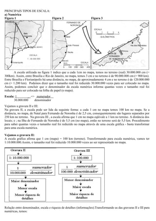 PRINCIPAIS TIPOS DE ESCALA:
a) Numérica
Figura 1                    Figura 2                               Figura 3




       A escala utilizada na figura 1 indica que a cada 1cm no mapa, temos no terreno (real) 30.000.000 cm (=
300km). Assim, entre Brasília e Rio de Janeiro, no mapa, temos 3 cm e no terreno é de 90.000.000 cm (= 900 km).
Entre Brasília e Florianópolis há uma distância, no mapa, de aproximadamente 4 cm e no terreno é de 120.000.000
cm (= 1.200 km). Podemos dizer que o tamanho real foi reduzido 30.000.000 vezes para ser colocado no mapa.
Assim, podemos concluir que o denominador da escala numérica informa quantas vezes o tamanho real foi
reduzido para ser colocado na folha de papel (o mapa).
Escala: 1        _. => numerador .
       30.000.000     denominador
Vejamos a gravura II e III:
Na gravura II, a escala pode ser lida da seguinte forma: a cada 1 cm no mapa temos 100 km no mapa. Se a
distância, no mapa, de Natal para Fernando de Noronha é de 2,5 cm, consequentemente são lugares separados por
250 km no terreno. Na gravura III , a escala afirma que 1 cm no mapa eqüivale a 1 km no terreno. A distância dos
locais; e ; na Ilha de Fernando de Noronha é de 5,5 cm (no mapa), então no terreno será de 5,5 km. Procedimento
para saber quantas vezes o tamanho real foi reduzido no mapa através de uma escala gráfica - basta transformar
para uma escala numérica.

Vejamos a gravura II:
A escala gráfica afirma que 1 cm (mapa) = 100 km (terreno). Transformando para escala numérica, vamos ter
1:10.000.000.Assim, o tamanho real foi reduzido 10.000.000 vezes ao ser representado no mapa.




Relação entre denominador, escala e riqueza de detalhes (informações).Transformando as das gravuras II e III para
numéricas, temos:
 