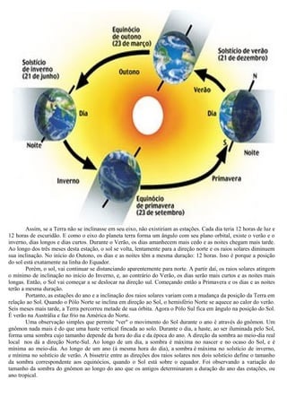 Assim, se a Terra não se inclinasse em seu eixo, não existiriam as estações. Cada dia teria 12 horas de luz e
12 horas de escuridão. E como o eixo do planeta terra forma um ângulo com seu plano orbital, existe o verão e o
inverno, dias longos e dias curtos. Durante o Verão, os dias amanhecem mais cedo e as noites chegam mais tarde.
Ao longo dos três meses desta estação, o sol se volta, lentamente para a direção norte e os raios solares diminuem
sua inclinação. No início do Outono, os dias e as noites têm a mesma duração: 12 horas. Isso é porque a posição
do sol está exatamente na linha do Equador.
        Porém, o sol, vai continuar se distanciando aparentemente para norte. A partir daí, os raios solares atingem
o mínimo de inclinação no início do Inverno, e, ao contrário do Verão, os dias serão mais curtos e as noites mais
longas. Então, o Sol vai começar a se deslocar na direção sul. Começando então a Primavera e os dias e as noites
terão a mesma duração.
        Portanto, as estações do ano e a inclinação dos raios solares variam com a mudança da posição da Terra em
relação ao Sol. Quando o Pólo Norte se inclina em direção ao Sol, o hemisfério Norte se aquece ao calor do verão.
Seis meses mais tarde, a Terra percorreu metade de sua órbita. Agora o Pólo Sul fica em ângulo na posição do Sol.
É verão na Austrália e faz frio na América do Norte.
        Uma observação simples que permite "ver" o movimento do Sol durante o ano é através do gnômon. Um
gnômon nada mais é do que uma haste vertical fincada ao solo. Durante o dia, a haste, ao ser iluminada pelo Sol,
forma uma sombra cujo tamanho depende da hora do dia e da época do ano. A direção da sombra ao meio-dia real
local nos dá a direção Norte-Sul. Ao longo de um dia, a sombra é máxima no nascer e no ocaso do Sol, e é
mínima ao meio-dia. Ao longo de um ano (à mesma hora do dia), a sombra é máxima no solstício de inverno,
e mínima no solstício de verão. A bissetriz entre as direções dos raios solares nos dois solstício define o tamanho
da sombra correspondente aos equinócios, quando o Sol está sobre o equador. Foi observando a variação do
tamanho da sombra do gnômon ao longo do ano que os antigos determinaram a duração do ano das estações, ou
ano tropical.
 