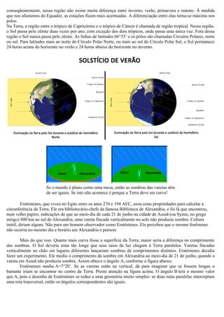 conseqüentemente, nessa região não existe muita diferença entre inverno, verão, primavera e outono. À medida
que nos afastamos do Equador, as estações ficam mais acentuadas. A diferenciação entre elas torna-se máxima nos
polos.
Na Terra, a região entre o trópico de Capricórnio e o trópico de Câncer é chamada de região tropical. Nessa região,
o Sol passa pelo zênite duas vezes por ano, com exceção dos dois trópicos, onde passa uma única vez. Fora dessa
região o Sol nunca passa pelo zênite. As linhas de latitudes 66°33’ e os pólos são chamadas Círculos Polares, norte
ou sul. Para latitudes mais ao norte do Círculo Polar Norte, ou mais ao sul do Círculo Polar Sul, o Sol permanece
24 horas acima do horizonte no verão e 24 horas abaixo do horizonte no inverno.




                      Se o mundo é plano como uma mesa, então as sombras das varetas têm
                      de ser iguais. Se isto não acontece é porque a Terra deve ser curva!

         Eratóstenes, que viveu no Egito entre os anos 276 e 194 AEC, usou estas propriedades para calcular a
circunferência da Terra. Ele era bibliotecário-chefe da famosa Biblioteca de Alexandria, e foi lá que encontrou,
num velho papiro, indicações de que ao meio-dia de cada 21 de junho na cidade de Assuã (ou Syene, no grego
antigo) 800 km ao sul de Alexandria, uma vareta fincada verticalmente no solo não produzia sombra. Cultura
inútil, diriam alguns. Não para um homem observador como Eratóstenes. Ele percebeu que o mesmo fenômeno
não ocorria no mesmo dia e horário em Alexandria e pensou:

        Mais do que isso. Quanto mais curva fosse a superfície da Terra, maior seria a diferença no comprimento
das sombras. O Sol deveria estar tão longe que seus raios de luz chegam à Terra paralelos. Varetas fincadas
verticalmente no chão em lugares diferentes lançariam sombras de comprimentos distintos. Eratóstenes decidiu
fazer um experimento. Ele mediu o comprimento da sombra em Alexandria ao meio-dia de 21 de junho, quando a
vareta em Assuã não produzia sombra. Assim obteve o ângulo A, conforme a figura abaixo.
        Eratóstenes mediu A=7°20’. Se as varetas estão na vertical, dá para imaginar que se fossem longas o
bastante iriam se encontrar no centro da Terra. Preste atenção na figura acima. O ângulo B terá o mesmo valor
que A, pois o desenho de Eratóstenes se reduz a uma geometria muito simples: se duas retas paralelas interceptam
uma reta transversal, então os ângulos correspondentes são iguais.
 