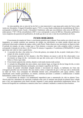 As retas paralelas são os raios de luz do Sol e a reta transversal é a que passa pelo centro da Terra e pela
vareta em Alexandria. O ângulo B (também igual a 7°20’), é a uma fração conhecida da circunferência da Terra e
corresponde à distância entre Assuã e Alexandria! Eratóstenes sabia que essa distância valia cerca de 800 km e
então pensou: 7°20’ 1/50 da circunferência (360°) e isso corresponde a cerca de 800 km. Oitocentos quilômetros
vezes cinqüenta são quarenta mil quilômetros, de modo que deve ser este o valor da circunferência da Terra.

                                              FUSOS HORÁRIOS
        O movimento de rotação da Terra é o movimento giratório que o planeta Terra realiza em volta de um eixo
imaginário, no sentido contrário aos ponteiros do relógio (ou anti-horário ou ainda sentido direto) para um
referencial observando o planeta do espaço, sobre o pólo Norte. Podes observar esse movimento na figura ao lado.
O período de rotação, ou seja, o tempo que a Terra demora a executar uma volta completa sobre si mesma,
corresponde à duração de um dia e é de 23 horas 56 minutos 4 segundos e 9 centésimos (23h56m04,09). É usual
aproximar este valor às vinte e quatro horas.
    • A sucessão dos dias e das noites (se a Terra não girasse, era sempre de dia, na parte virada para o Sol, e
        sempre de noite, na parte escura).
    • O movimento aparente do Sol, durante o dia (Nós falamos em nascer e pôr do Sol, observando o seu
        movimento ao longo do dia - movimento este que não existe, pois o Sol está fixo no centro do Sistema
        Solar e a Terra é que roda).
    • O movimento aparente das estrelas, durante a noite (pela mesma razão acima).
    • A variação da obliquidade dos raios solares, num mesmo lugar, ao longo do dia (ao longo do dia, os raios
        solares apresentam diferentes inclinações, em relação à superfície da Terra).
        Apesar da grande velocidade atingida durante o movimento de rotação, os habitantes da Terra não
conseguem perceber esse movimento. Por esse motivo, temos a impressão de que é o Sol que está se deslocando
ao redor da Terra. Essa concepção foi defendida durante anos, principalmente pela igreja católica, sendo
classificada como modelo geocêntrico, no entanto, cientistas provaram o contrário e estabeleceram o modelo
heliocêntrico, sendo o Sol o centro do universo.
        O movimento de rotação é de fundamental importância para a manutenção da vida no planeta Terra.
Através dele há a alternância de exposição à radiação solar, pois se somente uma porção do planeta fosse voltado
para o Sol, sua temperatura seria muito elevada, enquanto a outra porção apresentaria temperaturas baixas. Em
termos de Geografia em vestibulares a maneira como isso é cobrado é mediante o estudo de fusos horários:
 
