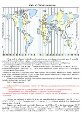 Observando-se a figura e meditando-se sobre o texto acima ver-se-á que, embora o dia tenha 24 horas, há
na terra 25 fusos horários. Como explicar e conciliar esta aparente contradição? Assim:
* Como o dia tem 24 horas e a circunferência da Terra 360º, de modo que, dividindo os 360 graus da
circunferência pelas 24 horas do dia, temos que cada hora equivaleria a um arco de 15º.
* Todavia, o primeiro fuso é o UTC/GMT 0, centrado no meridiano 0º. Ele se estende de 7º30’ O (W ) até 7º30’ L
(E), totalizando 15 graus. Os fusos de -1 a -11 e de +1 a +11, também têm 15 graus, mas o +12 e o -12 têm apenas
7º30’ cada. Como conciliar isso?
*Simples: os fusos -12 e +12 marcam a mesma hora, só que em dias diferentes! A linha que os divide é conhecida
como “Linha Internacional do Limite de Data” e se ela for ultrapassada no sentido L/O volta-se para o dia anterior
e no sentido O/L avança-se direto para o dia seguinte.
        Como, porém, calcular o fuso horário de um lugar apenas tendo como referência uma longitude (já que as
latitudes não interferem nos fusos)? Fácil!
        Siga os seguintes passos:

       1: Subtraia 7°30’ da longitude (se ela tiver valor inferior é por que está astronomicamente no mesmo fuso
de Greenwich).
       2: Divida o resultado por 15 (correspondentes aos 15º do arco de cada fuso horário astronômico)
       3: Se o produto der resto, acrescente +1 hora ao algarismo a esquerda da vírgula.
Para saber se você deve acrescentar, a regra é simples: se a direção for leste, ACRESCENTE, se for oeste,
SUBTRAIA.

        Suponha que você esteja na latitude 59º W, em que fuso tal longitude se encontraria? Fácil: 59° - 7º 30’ =
51º30’ || 51º30’ / 15 = 3, ? Como deu resto ? = +1, ou seja 3+1 = 4. Como a latitude é W, o fuso tem sinal
negativo então o fuso é -4!
        Façamos um exercício mais complicado: digamos que seja 18:15 em 98º L. Que horas seriam em 42º O?
Às contas: inicialmente, devemos saber o horário de Greenwich (o fuso UTC-0) => 98° - 7°30’ = 90º30 ||
90º30’/15 = 6, ? || Como deu resto, o resto vale +1 hora então 6,? = 6+1 = 7 . Como Greenwich está a oeste de 98º
L, o fuso londrino está 7 horas atrasado, de modo que o horário de Londres é 18:15 – 7 => 11:15, portanto. ||| Para
 