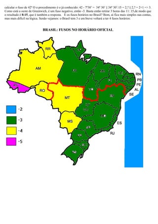 calcular o fuso de 42º O o procedimento é o já conhecido: 42 - 7º30’ = 34º 30’ || 34º 30’:15 = 2,? || 2,? = 2+1 => 3.
Como está a oeste de Greenwich, é um fuso negativo, então -3. Basta então retirar 3 horas das 11: 15,de modo que
o resultado é 8:15, que é também a resposta. E os fusos horários no Brasil? Bom, aí fica mais simples nas contas,
mas mais difícil na lógica. Senão vejamos: o Brasil tem 3 e em breve voltará a ter 4 fusos horários:


                              BRASIL: FUSOS NO HORÁRIO OFICIAL
 