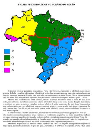 BRASIL: FUSOS HORÁRIOS NO HORÁRIO DE VERÃO




        É possível observar que apenas os estados do Norte e do Nordeste, excetuando-se a Bahia (i.e., os estados
ao norte da linha vermelha) não adotam o horário de verão. Isso acontece por que eles estão mais próximos da
linha do equador e a duração dos dias e da noite altera-se muito pouco ao longo do ano. Sim, é isto mesmo que
você leu: sob a linha imaginária do equador a duração dos dias e das noites é sempre a mesma e igual: 12 horas.
        Quanto mais se afasta desta linha, contudo, maior a diferença de duração entre as horas dos dias e das
noites, nos solstícios. Durante os equinócios, a Terra inteira tem dias e noites com a mesma duração, mas durante
os solstícios nós temos as maiores variações; assim, o solstício de verão apresenta o dia mais longo (e, portanto a
noite mais curta) do ano e no solstício de inverno o contrário acontece: tem-se a noite mais longa e, portanto o dia
mais curto do ano. Essa diferença é tanto maior quanto maior a latitude, ou seja, quanto mais longe do equador e
mais perto dos pólos.
        É interessante na verdade, fundamental, entender de que maneira as coordenadas geográficas, para que
estes e outros assuntos fiquem claros. Senão vejamos: as coordenadas geográficas são linhas imaginárias, medidas
em graus, minutos e segundos, através delas podemos definir a posição de um ponto na superfície da Terra. As
latitudes, ou paralelos, são as linhas paralelas ao Equador, que é o ponto de origem ou 0°; são . As longitudes, ou
meridianos, são as linhas paralelas ao meridiano de Greenwich, que é o ponto de origem ou 0°.
        O número de paralelos são infinitos sobre a superfície da Terra. São traçados de segundo em segundo ou
fração deste, de minuto em minuto, de grau em grau... variando de 0º a 90º nos dois sentidos (Norte e Sul) tendo
 