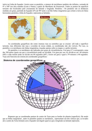início na Linha do Equador. Assim como os paralelos, o número de meridianos também são infinitos, variando de
0º a 180º nos dois sentidos (Leste e Oeste), a partir do Meridiano de Greenwich. Todos os pontos da superfície
terrestre são localizados pelo cruzamento de latitude e longitude. Paralelos - Os paralelos são as distâncias
medidas em graus, partindo do Equador (0º) até 90º norte e sul.São linhas imaginárias que cortam a terra em fatias
horizontais paralelas a linha do Equador, representa as latitudes.




        As coordenadas geográficas são como imensas ruas ou caminhos que se cruzam sob toda a superfície
terrestre, mas diferentes das ruas e avenidas de nossa cidade, as coordenadas não são visíveis. Por isso, os
paralelos e os meridianos são linhas imaginárias, traçadas apenas sobre os mapas e o globo terrestre.
        Os paralelos e os meridianos são indicados por graus de circunferências. Um grau (1°) corresponde a uma
das 360 partes iguais em que a circunferência pode ser dividida. Um grau por sua vez divide-se em 60 minutos
(60') e cada minuto pode ser divido em 60 segundos (60"). Assim um grau é igual a 59 minutos e 60 segundos.
Veja com funciona um sistema de coordenadas geográficas:




        Reparem que as coordenadas partem do centro da Terra para as bordas do planeta (superfície). De modo
que as linhas imaginárias _tanto os paralelos quanto os meridianos_ representam um dos vértices que, se levados
até o centro da Terra formará com o Equador um ângulo igual ao que a longitude ou latitude representa.
 
