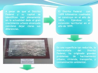A pesar de que el Distrito       El Distrito Federal     con
Federal y su capital se          1499 kilómetros cuadrados
identifican casi plenamente      se construyo en el año de
en la actualidad dado el gran    1824,      fijándose     su
crecimiento urbano alcanzado     extensión territorial en el
conviene dejar claras sus        año de 1899.
diferencias.




                                En una superficie tan reducida, la
                                macrocefalia      del     Distrito
                                Federal, ha originado grandes
                                problemas     de    hacinamiento
                                urbano, vivienda, transporte, y
                                contaminación ambiental.
 