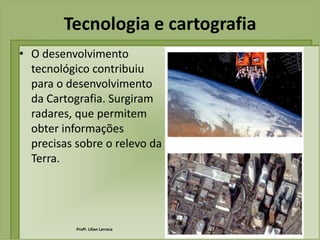 Tecnologia e cartografia
• O desenvolvimento
  tecnológico contribuiu
  para o desenvolvimento
  da Cartografia. Surgiram
  radares, que permitem
  obter informações
  precisas sobre o relevo da
  Terra.




           Profª. Lilian Larroca
 