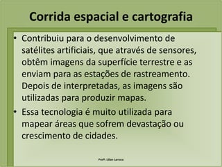 Corrida espacial e cartografia
• Contribuiu para o desenvolvimento de
  satélites artificiais, que através de sensores,
  obtêm imagens da superfície terrestre e as
  enviam para as estações de rastreamento.
  Depois de interpretadas, as imagens são
  utilizadas para produzir mapas.
• Essa tecnologia é muito utilizada para
  mapear áreas que sofrem devastação ou
  crescimento de cidades.

                      Profª. Lilian Larroca
 