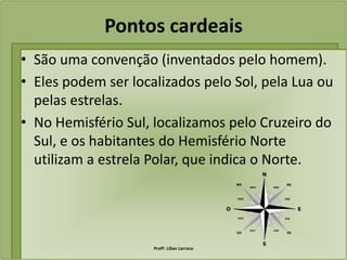 Pontos cardeais
• São uma convenção (inventados pelo homem).
• Eles podem ser localizados pelo Sol, pela Lua ou
  pelas estrelas.
• No Hemisfério Sul, localizamos pelo Cruzeiro do
  Sul, e os habitantes do Hemisfério Norte
  utilizam a estrela Polar, que indica o Norte.




                     Profª. Lilian Larroca
 