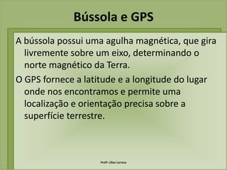 Bússola e GPS
A bússola possui uma agulha magnética, que gira
  livremente sobre um eixo, determinando o
  norte magnético da Terra.
O GPS fornece a latitude e a longitude do lugar
  onde nos encontramos e permite uma
  localização e orientação precisa sobre a
  superfície terrestre.



                   Profª. Lilian Larroca
 