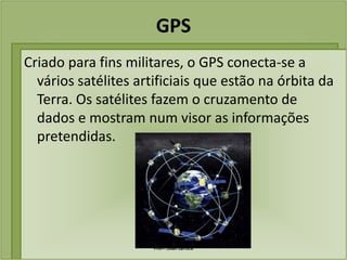 GPS
Criado para fins militares, o GPS conecta-se a
  vários satélites artificiais que estão na órbita da
  Terra. Os satélites fazem o cruzamento de
  dados e mostram num visor as informações
  pretendidas.




                      Profª. Lilian Larroca
 