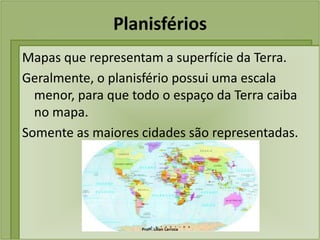 Planisférios
Mapas que representam a superfície da Terra.
Geralmente, o planisfério possui uma escala
  menor, para que todo o espaço da Terra caiba
  no mapa.
Somente as maiores cidades são representadas.




                   Profª. Lilian Larroca
 