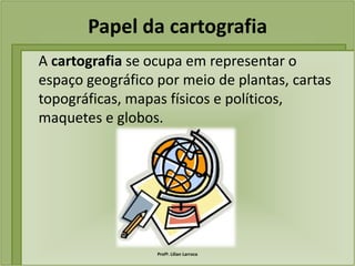 Papel da cartografia
A cartografia se ocupa em representar o
espaço geográfico por meio de plantas, cartas
topográficas, mapas físicos e políticos,
maquetes e globos.




                  Profª. Lilian Larroca
 