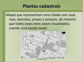 Plantas cadastrais
Mapas que representam uma cidade com suas
 ruas, avenidas, praças e parques, de maneira
 que todos esses itens sejam visualizados,
 usando uma escala maior.




                   Profª. Lilian Larroca
 