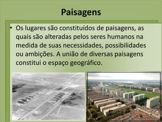 Paisagens
• Os lugares são constituídos de paisagens, as
  quais são alteradas pelos seres humanos na
  medida de suas necessidades, possibilidades
  ou ambições. A união de diversas paisagens
  constitui o espaço geográfico.
 