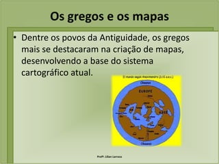 Os gregos e os mapas
• Dentre os povos da Antiguidade, os gregos
  mais se destacaram na criação de mapas,
  desenvolvendo a base do sistema
  cartográfico atual.




                    Profª. Lilian Larroca
 