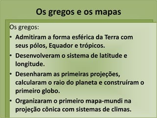 Os gregos e os mapas
Os gregos:
• Admitiram a forma esférica da Terra com
  seus pólos, Equador e trópicos.
• Desenvolveram o sistema de latitude e
  longitude.
• Desenharam as primeiras projeções,
  calcularam o raio do planeta e construíram o
  primeiro globo.
• Organizaram o primeiro mapa-mundi na
  projeção cônica com sistemas de climas.
 