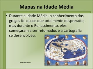 Mapas na Idade Média
• Durante a Idade Média, o conhecimento dos
  gregos foi quase que totalmente desprezado,
  mas durante o Renascimento, eles
  começaram a ser retomados e a cartografia
  se desenvolveu.




        Profª. Lilian Larroca
 