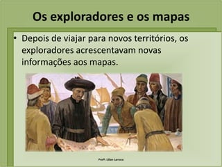 Os exploradores e os mapas
• Depois de viajar para novos territórios, os
  exploradores acrescentavam novas
  informações aos mapas.




                     Profª. Lilian Larroca
 