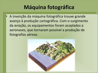 Máquina fotográfica
• A invenção da máquina fotográfica trouxe grande
  avanço à produção cartográfica. Com o surgimento
  da aviação, os equipamentos foram acoplados a
  aeronaves, que tornaram possível a produção de
  fotografias aéreas.
 