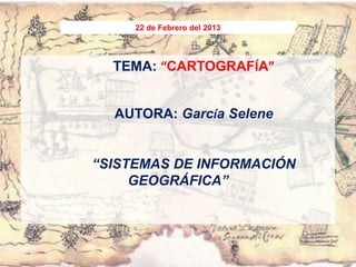 22 de Febrero del 2013




  TEMA: “CARTOGRAFÍA”


  AUTORA: García Selene


“SISTEMAS DE INFORMACIÓN
     GEOGRÁFICA”
 