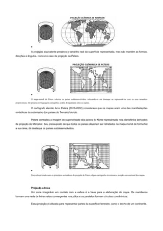 •
                  A projeção equivalente preserva o tamanho real da superfície representada, mas não mantém as formas,
direções e ângulos, como é o caso da projeção de Peters.




                  •
                  O mapa-múndi de Peters valoriza os países subdesenvolvidos, colocando-os em destaque ao representá-los com os seus tamanhos
proporcionais. Ele projeta em linguagem cartográfica a idéia de igualdade entre as nações.

                  O cartógrafo alemão Arno Peters (1916-2002) considerava que os mapas eram uma das manifestações
simbólicas da submissão dos países do Terceiro Mundo.


                  Peters combateu a imagem de superioridade dos países do Norte representada nos planisférios derivados
da projeção de Mercator. Seu pressuposto de que todos os países deveriam ser retratados no mapa-múndi de forma fiel
a sua área, dá destaque os países subdesenvolvidos.




                  •
                  Para reforçar ainda mais os princípios norteadores da projeção de Peters, alguns cartógrafos inverteram a posição convencional dos mapas.




                  Projeção cônica
                  Um cone imaginário em contato com a esfera é a base para a elaboração do mapa. Os meridianos
formam uma rede de linhas retas convergentes nos pólos e os paralelos formam círculos concêntricos.


                  Essa projeção é utilizada para representar partes da superfície terrestre, como o trecho de um continente.
 
