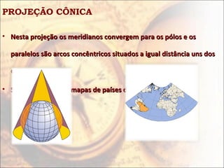 PROJEÇÃO CÔNICA

• Nesta projeção os meridianos convergem para os pólos e os

  paralelos são arcos concêntricos situados a igual distância uns dos

  outros.

• São utilizados para mapas de países de latitudes médias.
 