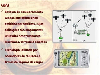 GPS
 Sistema de Posicionamento
  Global, que utiliza sinais
  emitidos por satélites, cujas
  aplicações são amplamente
  utilizadas nos transportes
  marítimos, terrestres e aéreos.

 Tecnologia utilizada por
  operadoras de celulares e
  firmas de seguros de cargas.
 