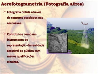 Aerofotogrametria (Fotografia aérea)
 Fotografia obtida através
  de sensores acoplados nas
  aeronaves.


 Constitui-se como um
  instrumento de
  representação da realidade
  acessível ao público com
  menos qualificações
  técnicas.
 