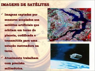 IMAGENS DE SATÉLITES

 Imagens captadas por
  sensores acoplados aos
  satélites artificiais que
  orbitam em torno do
  planeta, codificada e
  transmitida para uma
  estação rastreadora na
  terra.

 Atualmente trabalham
  com precisão
  milimétrica.
 