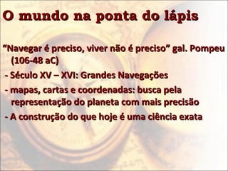 O mundo na ponta do lápis

“Navegar é preciso, viver não é preciso” gal. Pompeu
   (106-48 aC)
 - Século XV – XVI: Grandes Navegações
 - mapas, cartas e coordenadas: busca pela
   representação do planeta com mais precisão
 - A construção do que hoje é uma ciência exata
 