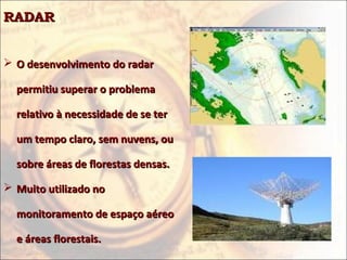 RADAR


 O desenvolvimento do radar

  permitiu superar o problema

  relativo à necessidade de se ter

  um tempo claro, sem nuvens, ou

  sobre áreas de florestas densas.

 Muito utilizado no

  monitoramento de espaço aéreo

  e áreas florestais.
 