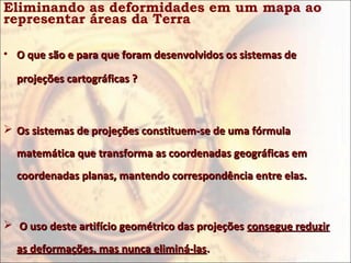 Eliminando as deformidades em um mapa ao
representar áreas da Terra

• O que são e para que foram desenvolvidos os sistemas de

  projeções cartográficas ?



 Os sistemas de projeções constituem-se de uma fórmula

  matemática que transforma as coordenadas geográficas em
  coordenadas planas, mantendo correspondência entre elas.



 O uso deste artifício geométrico das projeções consegue reduzir

  as deformações, mas nunca eliminá-las.
 