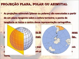 PROJEÇÃO PLANA, POLAR OU AZIMUTAL

• As projeções azimutais (planas ou polares) são executadas a partir
  de um plano tangente sobre a esfera terrestre; o ponto de
  tangência se torna o centro dessa representação cartográfica.


• As áreas próximas a esse ponto de tangência apresentam pequenas
  deformações; entretanto, as mais distantes são muito distorcidas.


• As projeções azimutais são as mais usadas geopoliticamente, pois
  podem realçar o "status" de um país em relação aos demais da
  Terra.
 