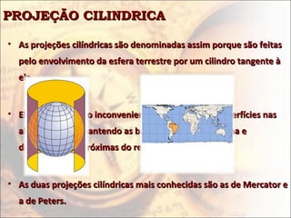 PROJEÇÃO CILINDRICA

• As projeções cilíndricas são denominadas assim porque são feitas
  pelo envolvimento da esfera terrestre por um cilindro tangente à
  ela.


• Elas apresentam o inconveniente de deformar as superfícies nas
  altas latitudes, mantendo as baixas latitudes em forma e
  dimensão mais próximas do real.


• As duas projeções cilíndricas mais conhecidas são as de Mercator e
  a de Peters.
 