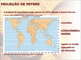 PROJEÇÃO DE PETERS

• A projeção de Arno Peters surgiu apenas em 1973, durante a Guerra Fria e as
  crises petrolíferas que abalaram o mundo.


• Ideologicamente é uma projeção geopolítica de países subdesenvolvidos,


• Na projeção de Peters, as distâncias e as formas das superfícies foram relegadas a
  segundo plano, a fim de enfatizar os tamanhos das áreas representadas
  cartograficamente.


• Os países e continentes situados em baixas latitudes ficam alongados no sentido
  N-S, enquanto os situados em altas latitudes ficam como que esgarçados no
  sentido L-O porque as distâncias angulares entre os paralelos são diminuídas
  gradativamente do Equador para os pólos.
 