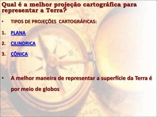 Qual é a melhor projeção cartográfica para
representar a Terra?
•   TIPOS DE PROJEÇÕES CARTOGRÁFICAS:

1. PLANA

2. CILINDRICA

3. CÔNICA



•   A melhor maneira de representar a superfície da Terra é
    por meio de globos
 