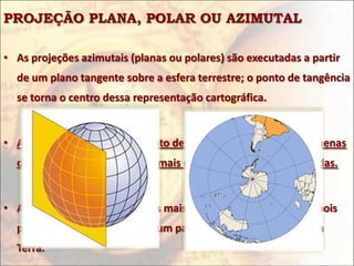 PROJEÇÃO PLANA, POLAR OU AZIMUTAL

• As projeções azimutais (planas ou polares) são executadas a partir
  de um plano tangente sobre a esfera terrestre; o ponto de tangência
  se torna o centro dessa representação cartográfica.


• As áreas próximas a esse ponto de tangência apresentam pequenas
  deformações; entretanto, as mais distantes são muito distorcidas.


• As projeções azimutais são as mais usadas geopoliticamente, pois
  podem realçar o "status" de um país em relação aos demais da
  Terra.
 