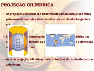 PROJEÇÃO CILINDRICA

• As projeções cilíndricas são denominadas assim porque são feitas
  pelo envolvimento da esfera terrestre por um cilindro tangente à
  ela.


• Elas apresentam o inconveniente de deformar as superfícies nas
  altas latitudes, mantendo as baixas latitudes em forma e dimensão
  mais próximas do real.


• As duas projeções cilíndricas mais conhecidas são as de Mercator e
  a de Peters.
 