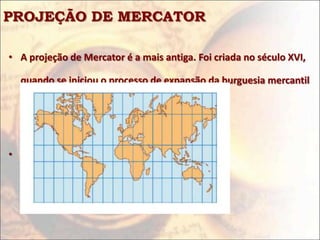 PROJEÇÃO DE MERCATOR

• A projeção de Mercator é a mais antiga. Foi criada no século XVI,

  quando se iniciou o processo de expansão da burguesia mercantil

  européia sobre o mundo.



• Reflete, pois, uma ideologia
 